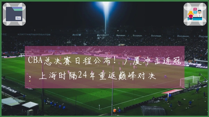 CBA总决赛日程公布！广厦冲击连冠，上海时隔24年重返巅峰对决