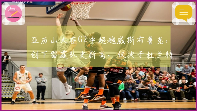 亚历山大在G2中超越威斯布鲁克，创下雷霆队史新高，仅次于杜兰特