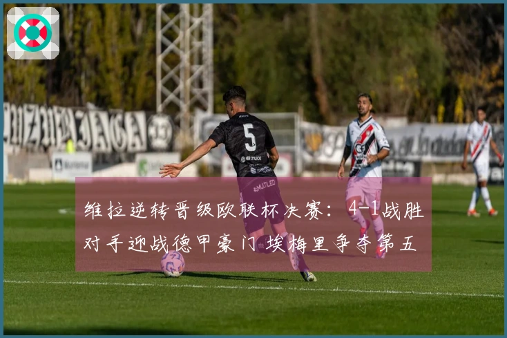 维拉逆转晋级欧联杯决赛：4-1战胜对手迎战德甲豪门 埃梅里争夺第五冠